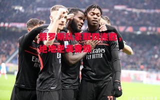 德信体育-俄罗斯队豪取四连胜，绝地逆袭晋级