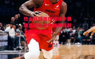 德信体育-热火队球员在训练中展现出团队合作精神和努力拼搏的态度