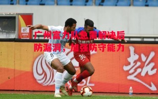 德信官网下载-广州富力队急需解决后防漏洞，加强防守能力