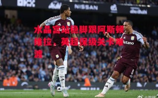 德信官网下载-水晶宫站稳脚跟阿斯顿维拉，英超保级关卡难渡