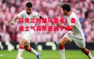 德信体育app下载-乌克兰对战马洛卡，备战士气高昂迎战下场