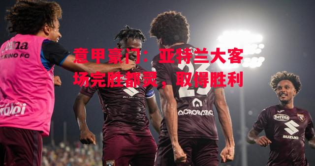 德信官网下载-意甲豪门：亚特兰大客场完胜都灵，取得胜利-第2张图片-德信体育