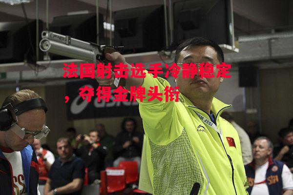 德信体育-法国射击选手冷静稳定，夺得金牌头衔-第2张图片-德信体育