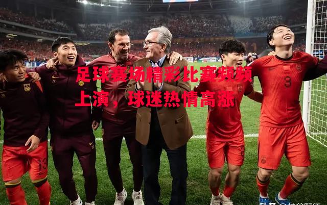 德信官网下载-足球赛场精彩比赛频频上演，球迷热情高涨-第2张图片-德信体育