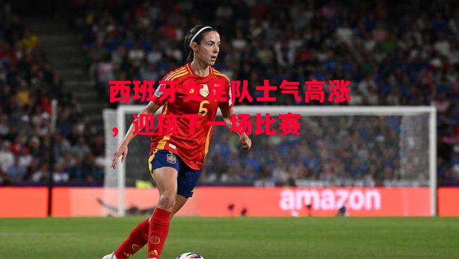 德信体育-西班牙女足队士气高涨，迎接下一场比赛-第1张图片-德信体育