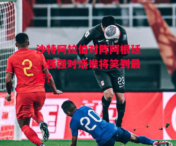 德信体育app下载-沙特阿拉伯对阵阿根廷，强强对话谁将笑到最后？-第2张图片-德信体育