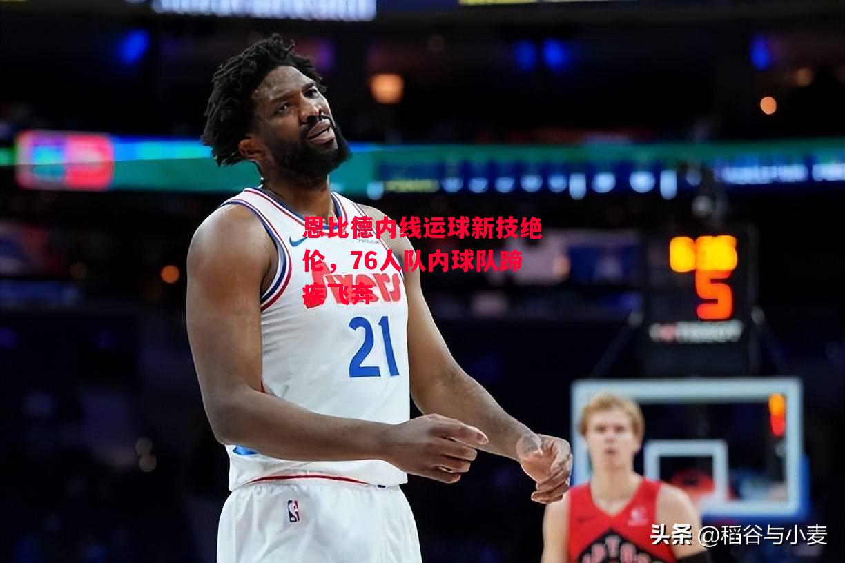 德信体育app下载-恩比德内线运球新技绝伦，76人队内球队蹄疾飞奔-第1张图片-德信体育