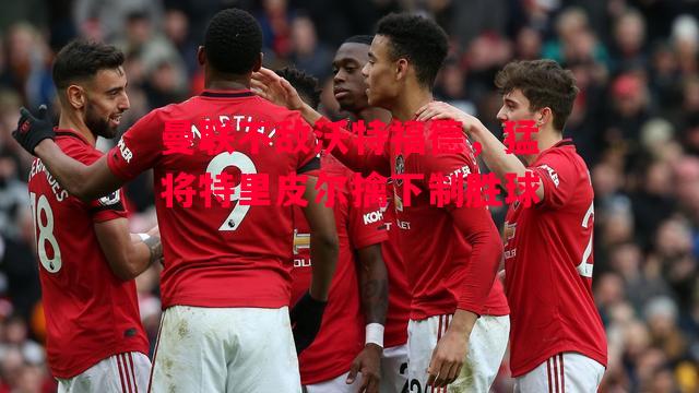 德信体育-曼联不敌沃特福德，猛将特里皮尔擒下制胜球-第2张图片-德信体育