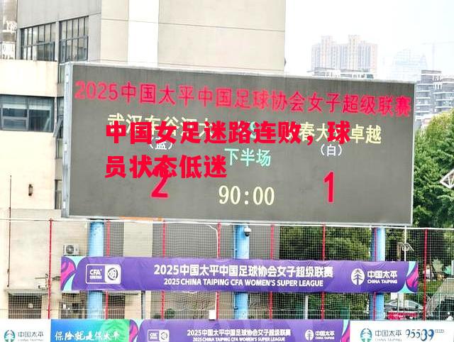 德信体育-中国女足迷路连败，球员状态低迷-第1张图片-德信体育